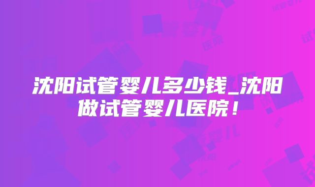 沈阳试管婴儿多少钱_沈阳做试管婴儿医院！