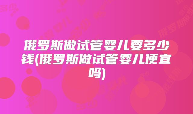 俄罗斯做试管婴儿要多少钱(俄罗斯做试管婴儿便宜吗)