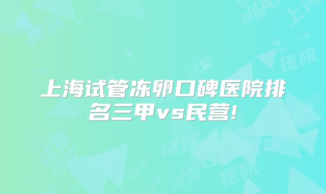上海试管冻卵口碑医院排名三甲vs民营!