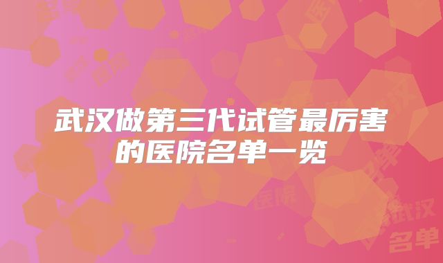 武汉做第三代试管最厉害的医院名单一览