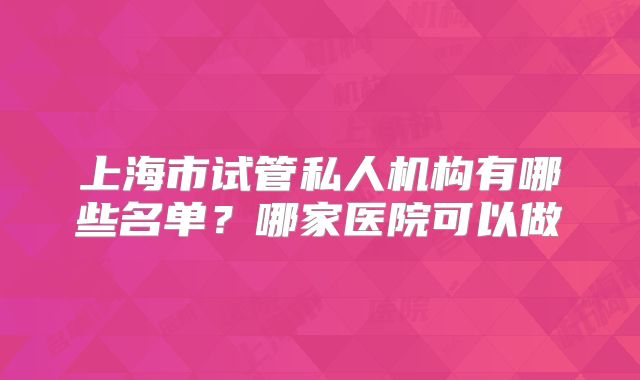上海市试管私人机构有哪些名单？哪家医院可以做