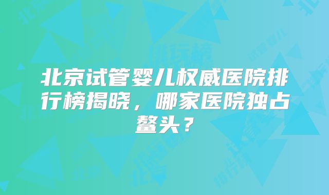 北京试管婴儿权威医院排行榜揭晓，哪家医院独占鳌头？