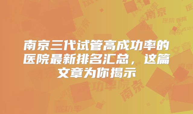 南京三代试管高成功率的医院最新排名汇总,这篇文章为你揭示