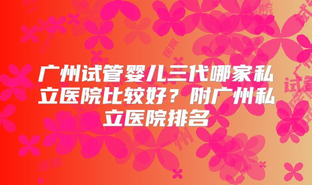 广州试管婴儿三代哪家私立医院比较好？附广州私立医院排名