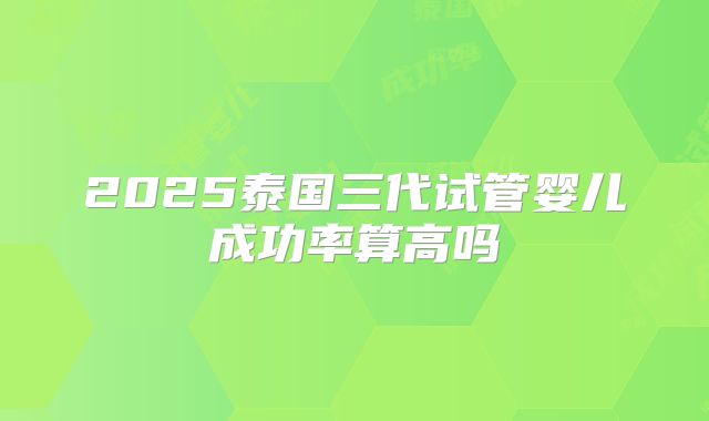 2025泰国三代试管婴儿成功率算高吗