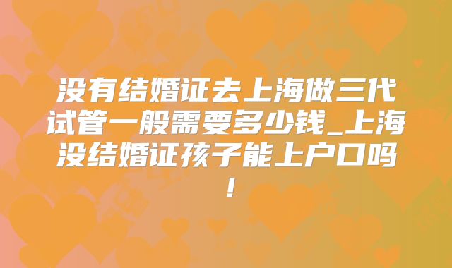 没有结婚证去上海做三代试管一般需要多少钱_上海没结婚证孩子能上户口吗！