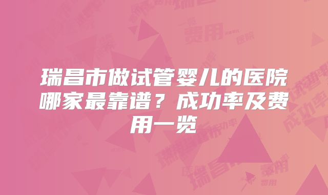 瑞昌市做试管婴儿的医院哪家最靠谱？成功率及费用一览