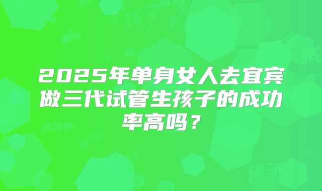 2025年单身女人去宜宾做三代试管生孩子的成功率高吗?