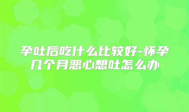 孕吐后吃什么比较好-怀孕几个月恶心想吐怎么办
