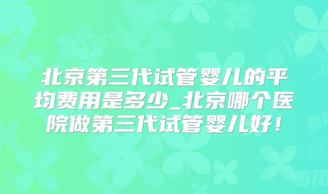 北京第三代试管婴儿的平均费用是多少_北京哪个医院做第三代试管婴儿好！