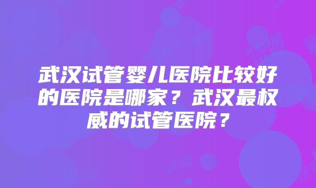 武汉试管婴儿医院比较好的医院是哪家？武汉最权威的试管医院？