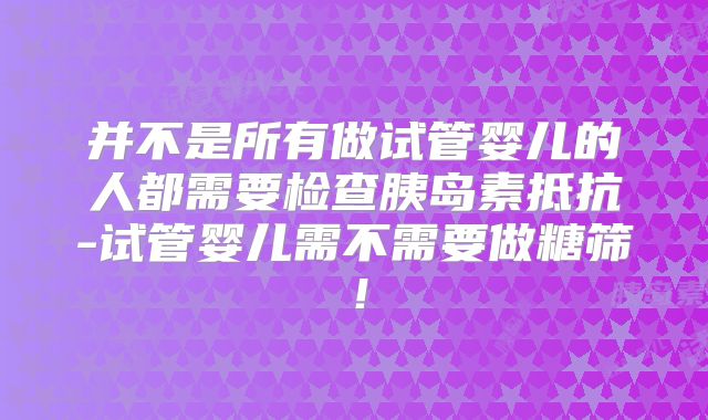 并不是所有做试管婴儿的人都需要检查胰岛素抵抗-试管婴儿需不需要做糖筛！
