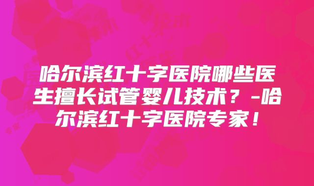 哈尔滨红十字医院哪些医生擅长试管婴儿技术？-哈尔滨红十字医院专家！