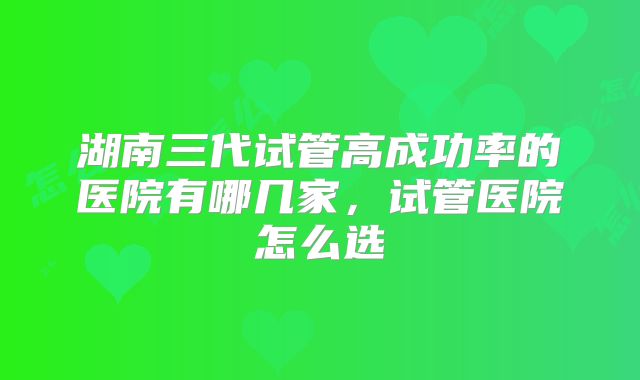 湖南三代试管高成功率的医院有哪几家，试管医院怎么选