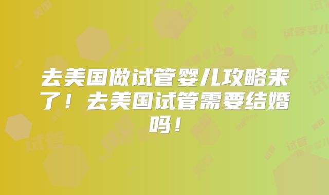 去美国做试管婴儿攻略来了!去美国试管需要结婚吗!