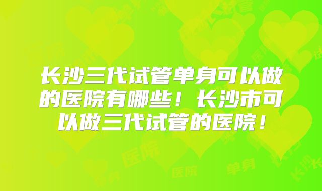 长沙三代试管单身可以做的医院有哪些！长沙市可以做三代试管的医院！