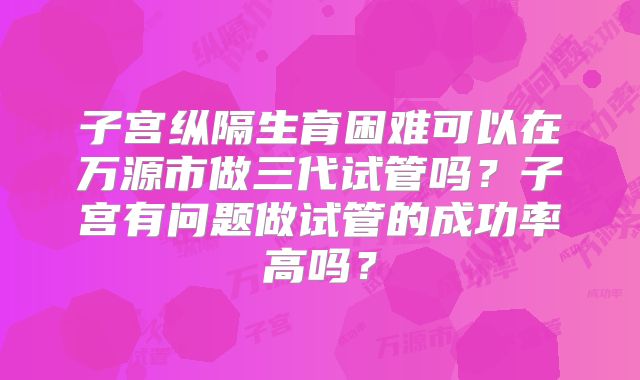 子宫纵隔生育困难可以在万源市做三代试管吗？子宫有问题做试管的成功率高吗？