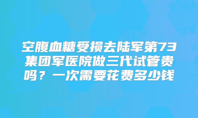 空腹血糖受损去陆军第73集团军医院做三代试管贵吗？一次需要花费多少钱