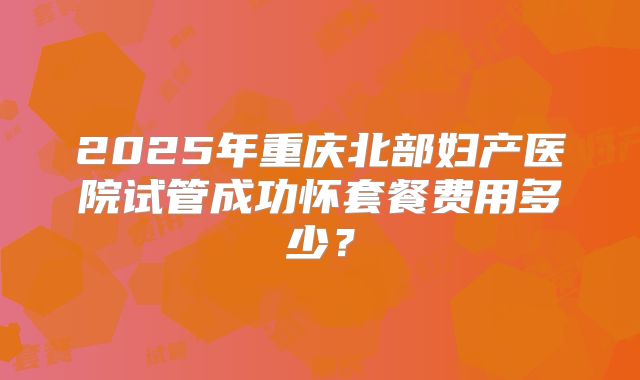 2025年重庆北部妇产医院试管成功怀套餐费用多少？