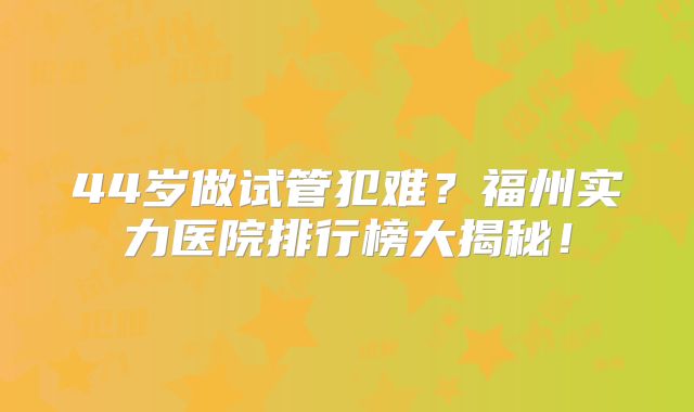 44岁做试管犯难?福州实力医院排行榜大揭秘!