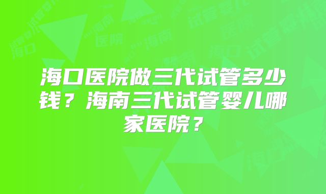海口医院做三代试管多少钱？海南三代试管婴儿哪家医院？
