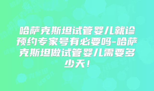 哈萨克斯坦试管婴儿就诊预约专家号有必要吗-哈萨克斯坦做试管婴儿需要多少天！