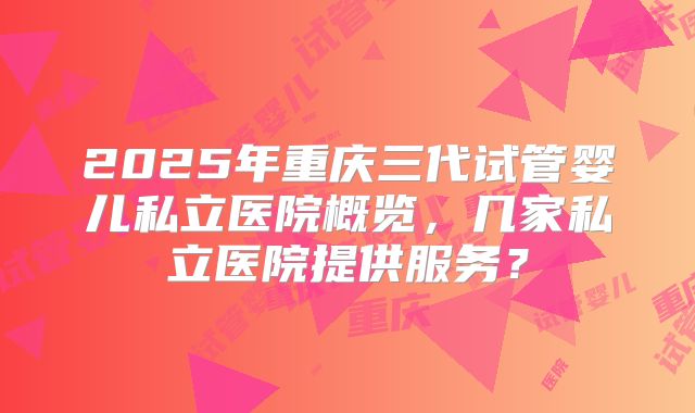 2025年重庆三代试管婴儿私立医院概览，几家私立医院提供服务？