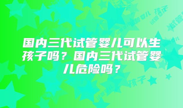 国内三代试管婴儿可以生孩子吗？国内三代试管婴儿危险吗？