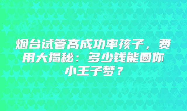 烟台试管高成功率孩子，费用大揭秘：多少钱能圆你小王子梦？