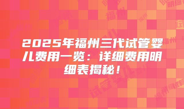 2025年福州三代试管婴儿费用一览：详细费用明细表揭秘！
