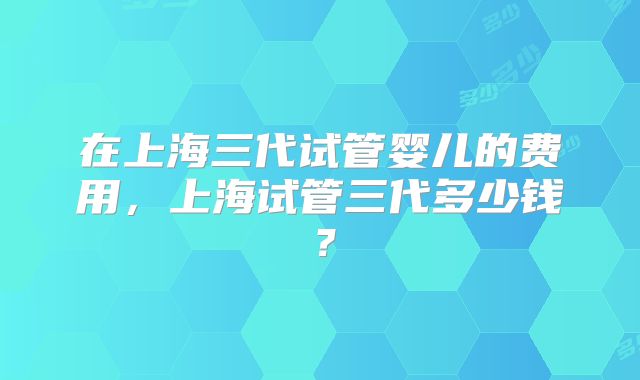 在上海三代试管婴儿的费用，上海试管三代多少钱？