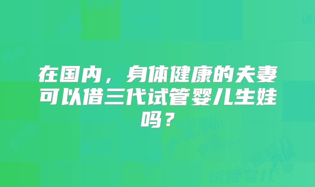 在国内,身体健康的夫妻可以借三代试管婴儿生娃吗?