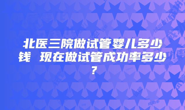 北医三院做试管婴儿多少钱 现在做试管成功率多少？