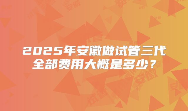 2025年安徽做试管三代全部费用大概是多少？