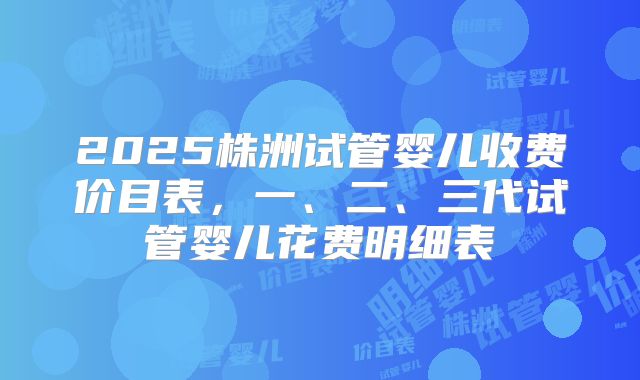 2025株洲试管婴儿收费价目表，一、二、三代试管婴儿花费明细表