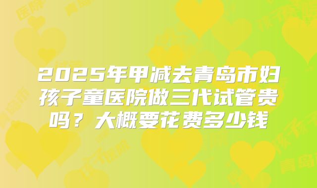2025年甲减去青岛市妇孩子童医院做三代试管贵吗?大概要花费多少钱