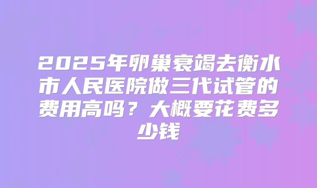 2025年卵巢衰竭去衡水市人民医院做三代试管的费用高吗？大概要花费多少钱