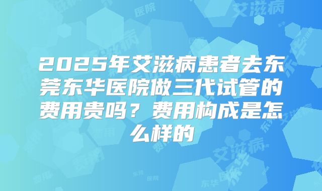 2025年艾滋病患者去东莞东华医院做三代试管的费用贵吗？费用构成是怎么样的