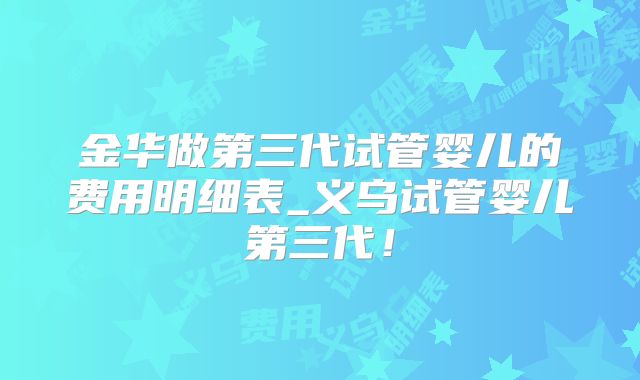 金华做第三代试管婴儿的费用明细表_义乌试管婴儿第三代！