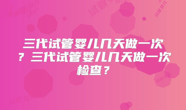 三代试管婴儿几天做一次？三代试管婴儿几天做一次检查？