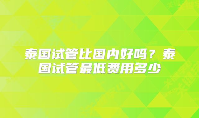 泰国试管比国内好吗？泰国试管最低费用多少