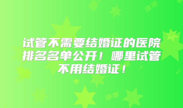 试管不需要结婚证的医院排名名单公开！哪里试管不用结婚证！