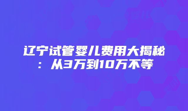 辽宁试管婴儿费用大揭秘:从3万到10万不等
