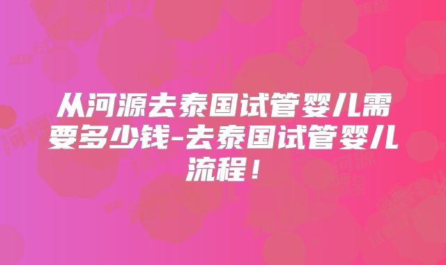 从河源去泰国试管婴儿需要多少钱-去泰国试管婴儿流程!