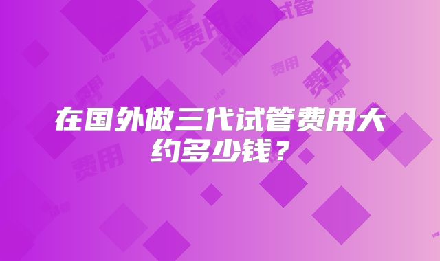 在国外做三代试管费用大约多少钱？
