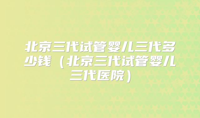 北京三代试管婴儿三代多少钱(北京三代试管婴儿三代医院)