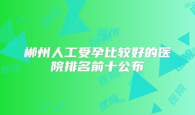 郴州人工受孕比较好的医院排名前十公布