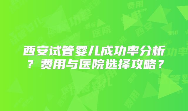 西安试管婴儿成功率分析?费用与医院选择攻略?