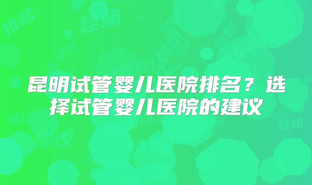 昆明试管婴儿医院排名？选择试管婴儿医院的建议