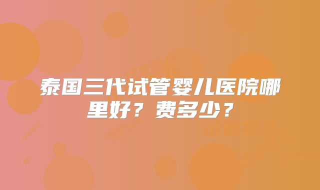 泰国三代试管婴儿医院哪里好？费多少？